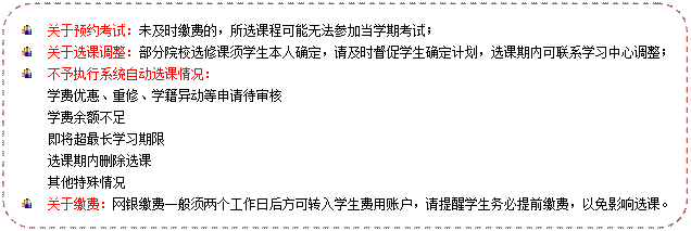 流程图: 可选过程: 	关于预约考试：未及时缴费的，所选课程可能无法参加当学期考试； 	关于选课调整：部分院校选修课须学生本人确定，请及时督促学生确定计划，选课期内可联系学习中心调整； 	不予执行系统自动选课情况：学费优惠、重修、学籍异动等申请待审核学费余额不足即将超最长学习期限选课期内删除选课其他特殊情况 	关于缴费：网银缴费一般须两个工作日后方可转入学生费用账户，请提醒学生务必提前缴费，以免影响选课。